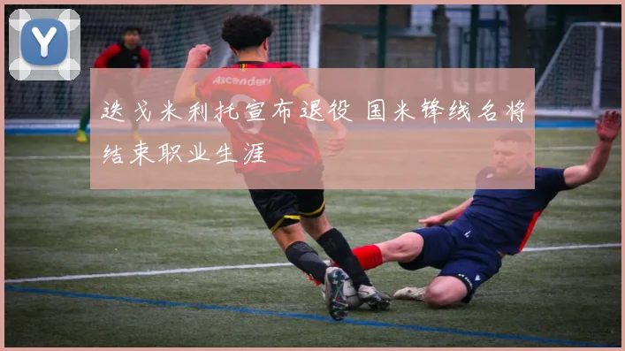 迭戈米利托宣布退役 国米锋线名将结束职业生涯