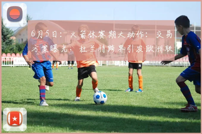 6月5日:火箭休赛期大动作:交易方案曝光,杜兰特跨界引发欧洲联赛新局_1_CBA_NBA