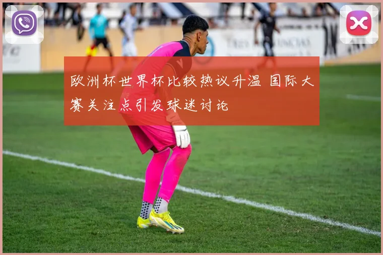 欧洲杯世界杯比较热议升温 国际大赛关注点引发球迷讨论