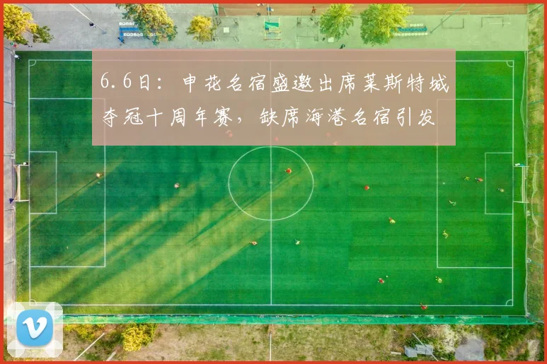 6.6日:申花名宿盛邀出席莱斯特城夺冠十周年赛,缺席海港名宿引发热议_谢晖会_欧洲_教练