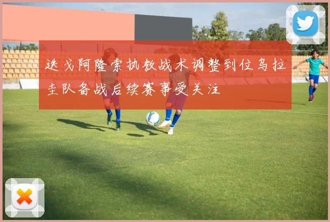 迭戈阿隆索执教战术调整到位乌拉圭队备战后续赛事受关注