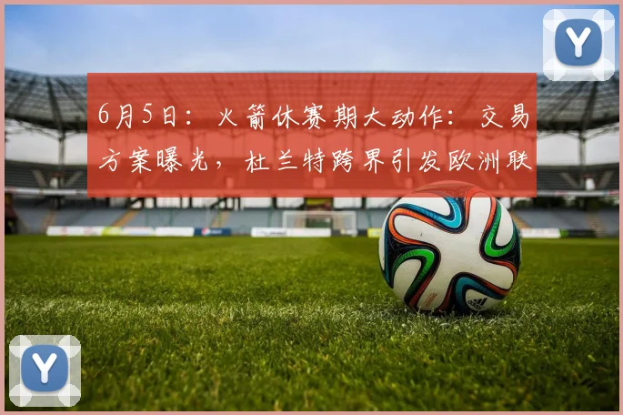 6月5日:火箭休赛期大动作:交易方案曝光,杜兰特跨界引发欧洲联赛新局_1_CBA_NBA