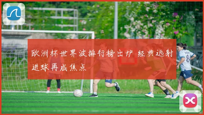 欧洲杯世界波排行榜出炉 经典远射进球再成焦点