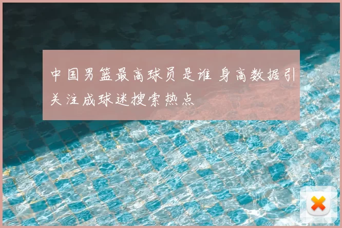 中国男篮最高球员是谁 身高数据引关注成球迷搜索热点