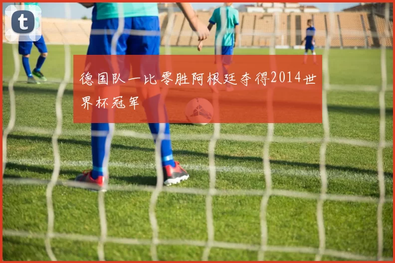 德国队一比零胜阿根廷夺得2014世界杯冠军