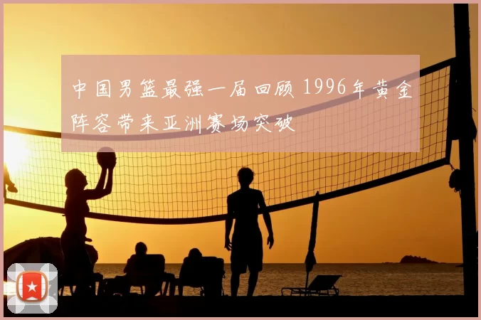 中国男篮最强一届回顾 1996年黄金阵容带来亚洲赛场突破