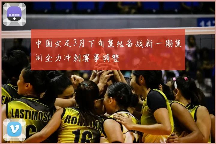 中国女足3月下旬集结备战新一期集训全力冲刺赛事调整