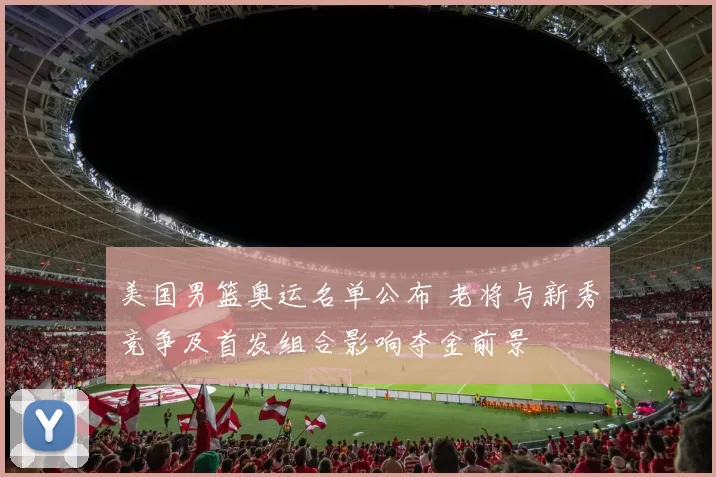 美国男篮奥运名单公布 老将与新秀竞争及首发组合影响夺金前景