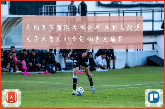 美国男篮奥运名单公布 老将与新秀竞争及首发组合影响夺金前景