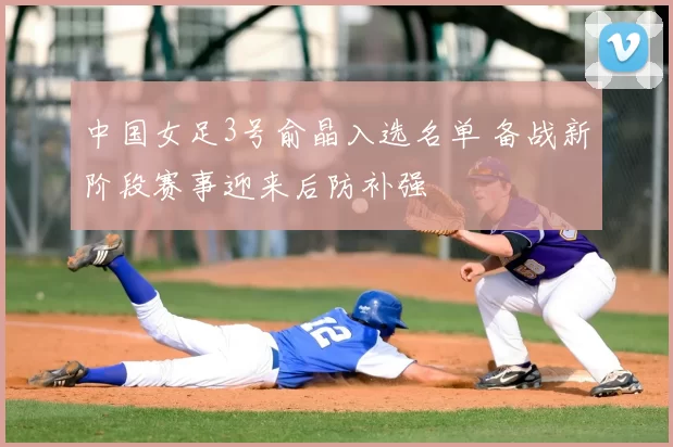 中国女足3号俞晶入选名单 备战新阶段赛事迎来后防补强