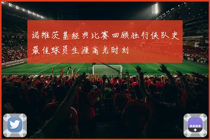 诺维茨基经典比赛回顾独行侠队史最佳球员生涯高光时刻