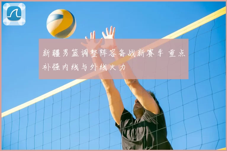 新疆男篮调整阵容备战新赛季 重点补强内线与外线火力