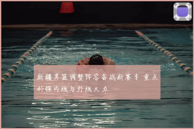 新疆男篮调整阵容备战新赛季 重点补强内线与外线火力