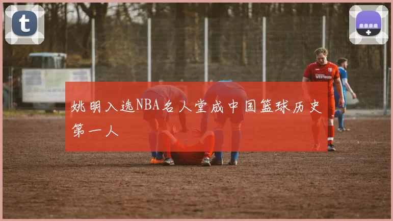 姚明入选NBA名人堂成中国篮球历史第一人