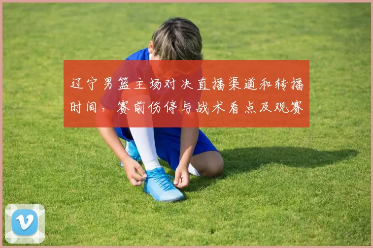 辽宁男篮主场对决直播渠道和转播时间，赛前伤停与战术看点及观赛建议