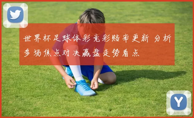 世界杯足球体彩竞彩赔率更新 分析多场焦点对决赢盘走势看点