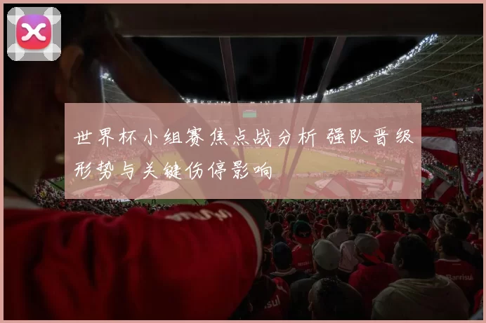 世界杯小组赛焦点战分析 强队晋级形势与关键伤停影响