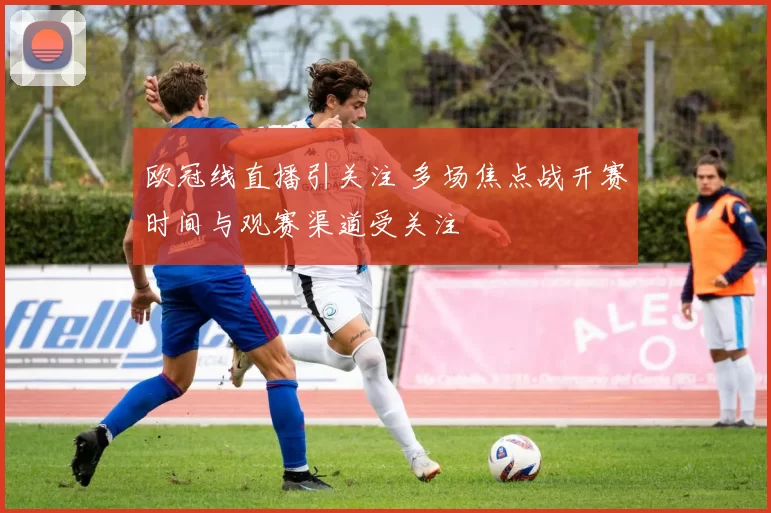 欧冠线直播引关注 多场焦点战开赛时间与观赛渠道受关注