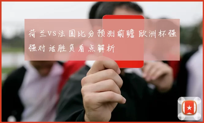 荷兰vs法国比分预测前瞻 欧洲杯强强对话胜负看点解析