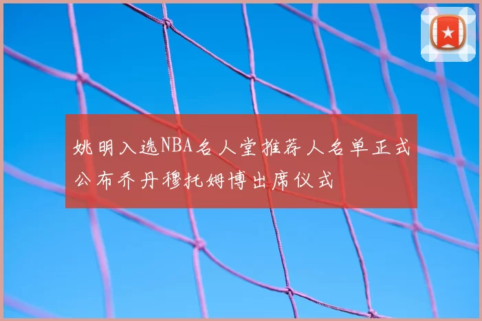 姚明入选NBA名人堂推荐人名单正式公布乔丹穆托姆博出席仪式