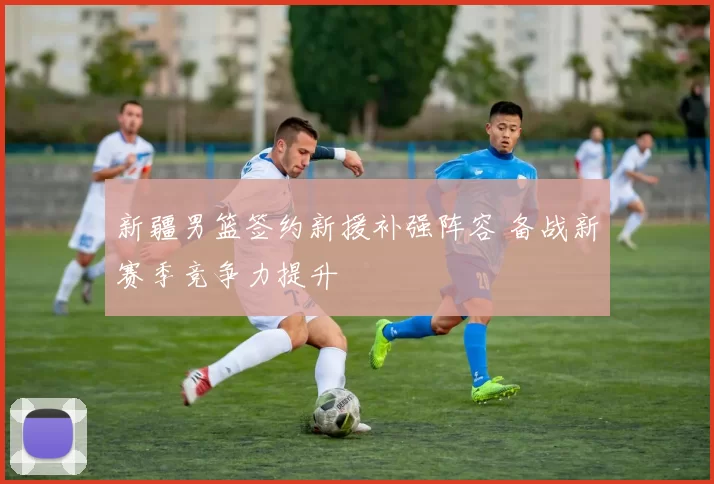 新疆男篮签约新援补强阵容 备战新赛季竞争力提升