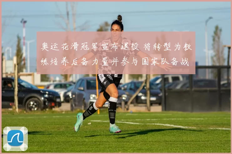 奥运花滑冠军宣布退役 将转型为教练培养后备力量并参与国家队备战计划